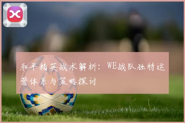 和平精英战术解析：WE战队独特运营体系与策略探讨