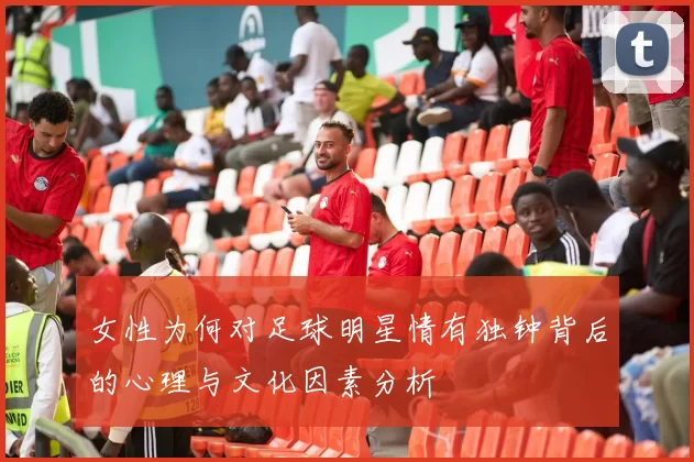女性为何对足球明星情有独钟背后的心理与文化因素分析