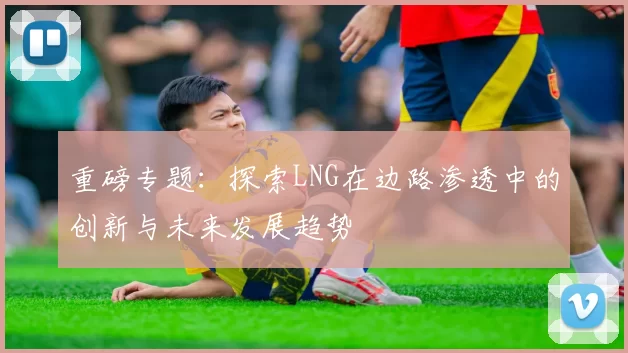 重磅专题：探索LNG在边路渗透中的创新与未来发展趋势