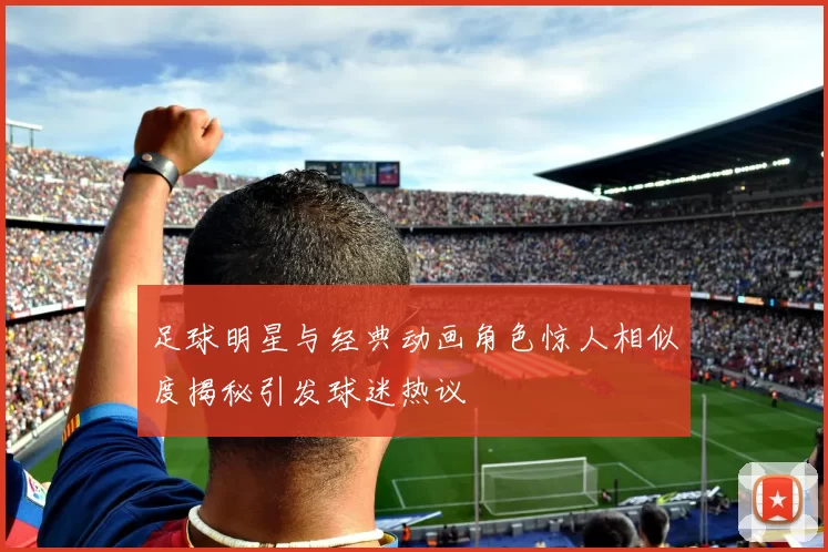 足球明星与经典动画角色惊人相似度揭秘引发球迷热议