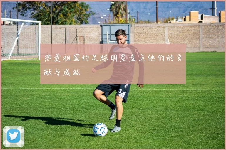 热爱祖国的足球明星盘点他们的贡献与成就