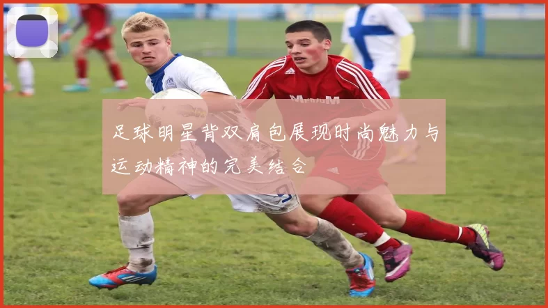 足球明星背双肩包展现时尚魅力与运动精神的完美结合