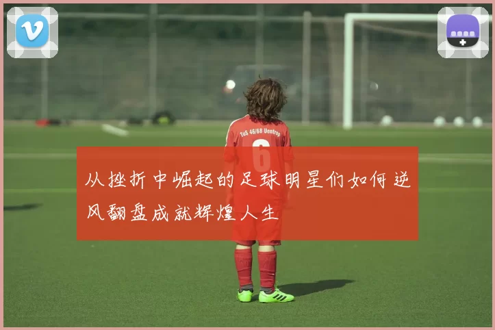 从挫折中崛起的足球明星们如何逆风翻盘成就辉煌人生