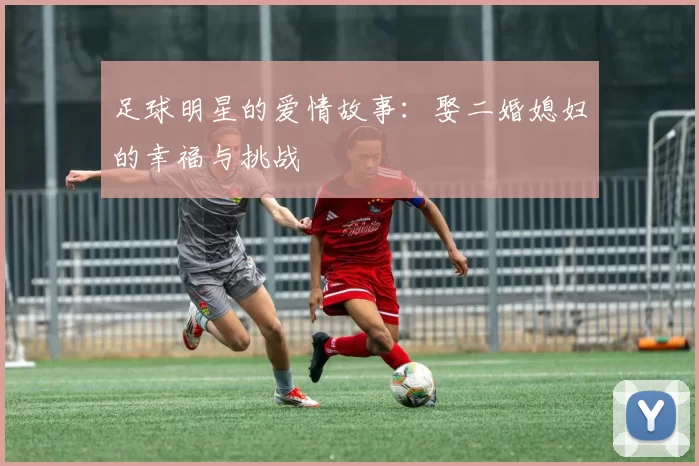足球明星的爱情故事：娶二婚媳妇的幸福与挑战