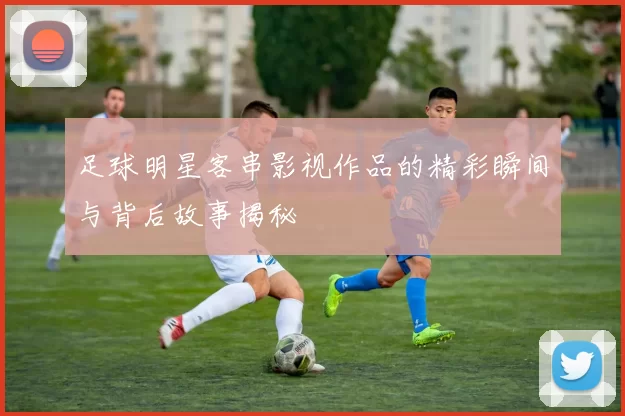 足球明星客串影视作品的精彩瞬间与背后故事揭秘
