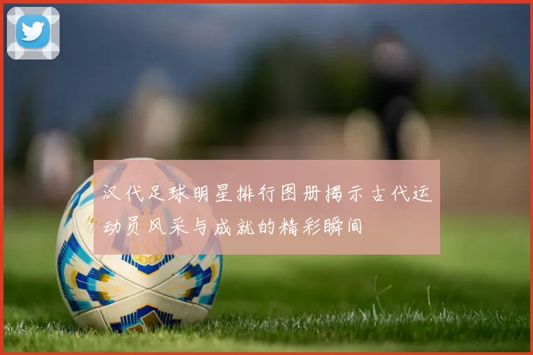 汉代足球明星排行图册揭示古代运动员风采与成就的精彩瞬间