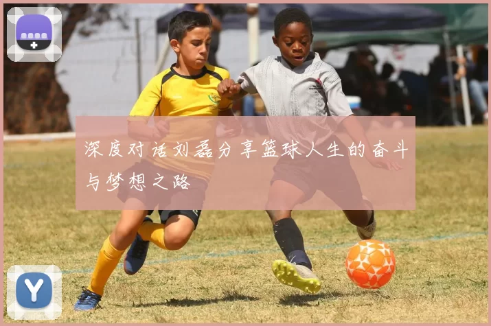 深度对话刘磊分享篮球人生的奋斗与梦想之路