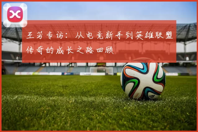 王芳专访：从电竞新手到英雄联盟传奇的成长之路回顾