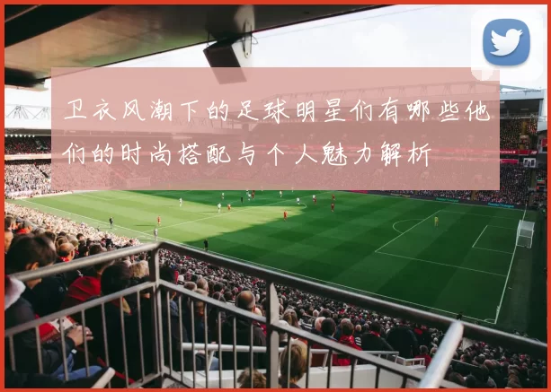 卫衣风潮下的足球明星们有哪些他们的时尚搭配与个人魅力解析