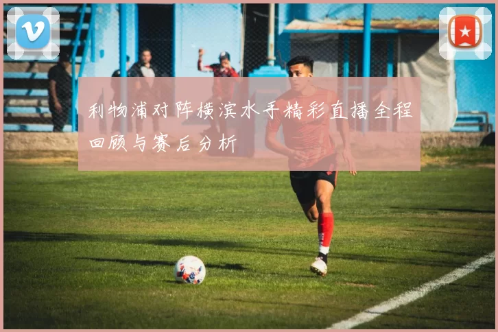 利物浦对阵横滨水手精彩直播全程回顾与赛后分析