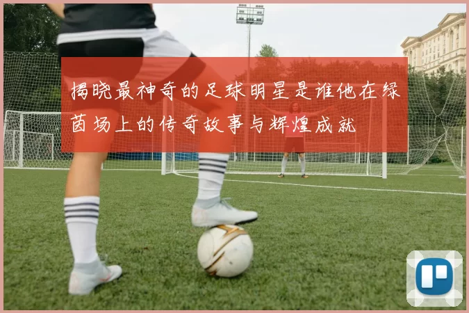 揭晓最神奇的足球明星是谁他在绿茵场上的传奇故事与辉煌成就