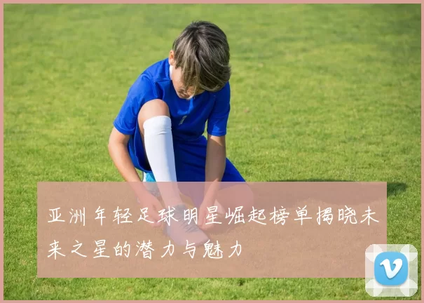 亚洲年轻足球明星崛起榜单揭晓未来之星的潜力与魅力