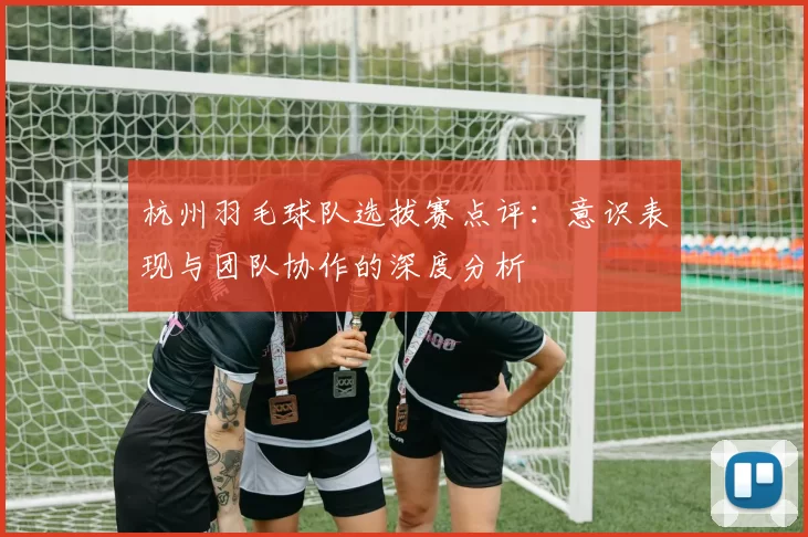 杭州羽毛球队选拔赛点评：意识表现与团队协作的深度分析