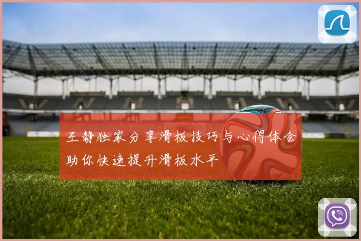 王静独家分享滑板技巧与心得体会助你快速提升滑板水平