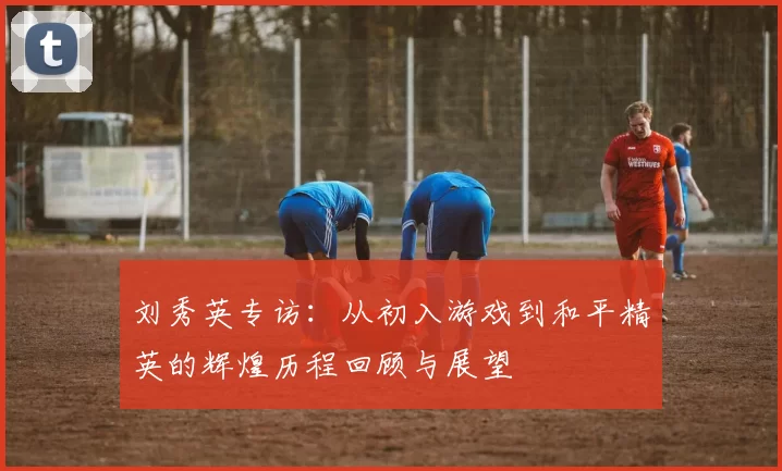 刘秀英专访：从初入游戏到和平精英的辉煌历程回顾与展望