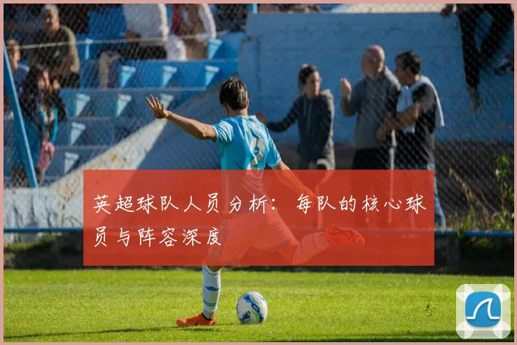 英超球队人员分析：每队的核心球员与阵容深度
