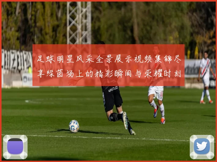 足球明星风采全景展示视频集锦尽享绿茵场上的精彩瞬间与荣耀时刻