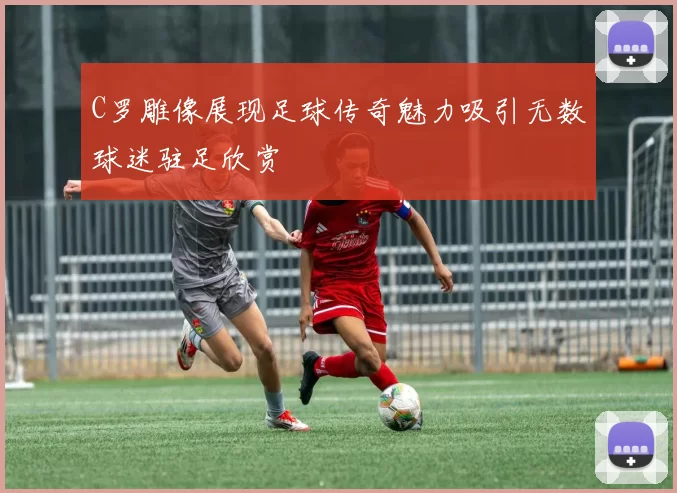 C罗雕像展现足球传奇魅力吸引无数球迷驻足欣赏