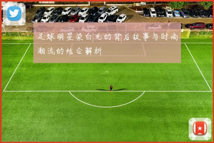 足球明星染白毛的背后故事与时尚潮流的结合解析