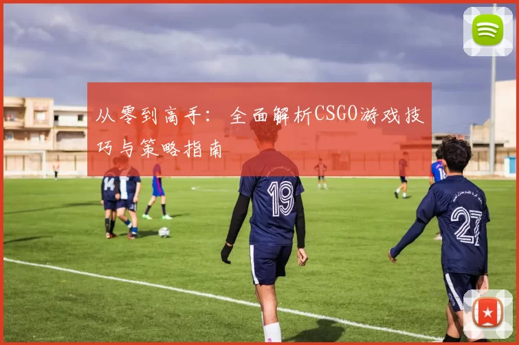 从零到高手：全面解析CSGO游戏技巧与策略指南