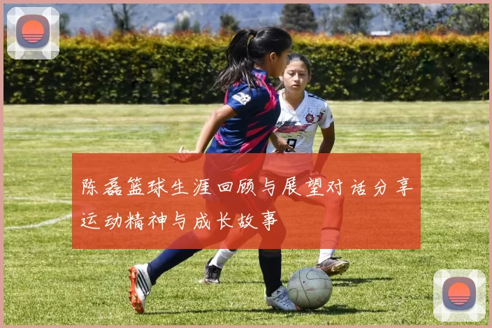 陈磊篮球生涯回顾与展望对话分享运动精神与成长故事