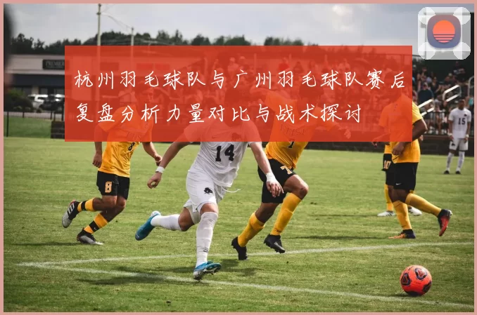 杭州羽毛球队与广州羽毛球队赛后复盘分析力量对比与战术探讨