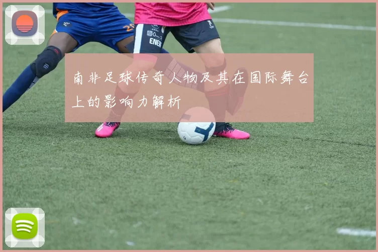 南非足球传奇人物及其在国际舞台上的影响力解析