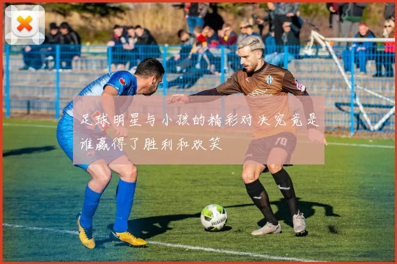 足球明星与小孩的精彩对决究竟是谁赢得了胜利和欢笑