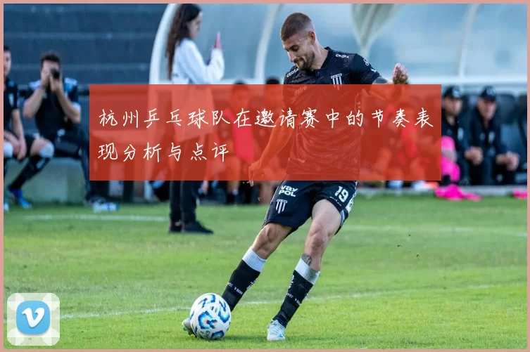 杭州乒乓球队在邀请赛中的节奏表现分析与点评