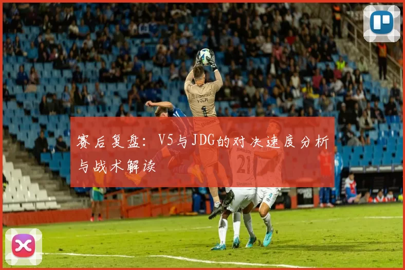 赛后复盘：V5与JDG的对决速度分析与战术解读