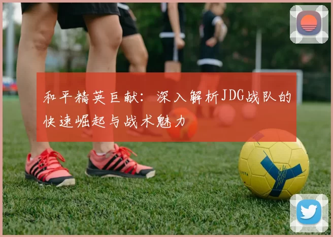 和平精英巨献：深入解析JDG战队的快速崛起与战术魅力
