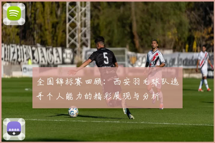 全国锦标赛回顾：西安羽毛球队选手个人能力的精彩展现与分析