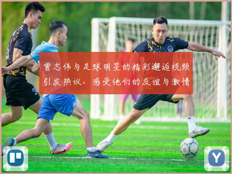 曾志伟与足球明星的精彩邂逅视频引发热议，感受他们的友谊与激情