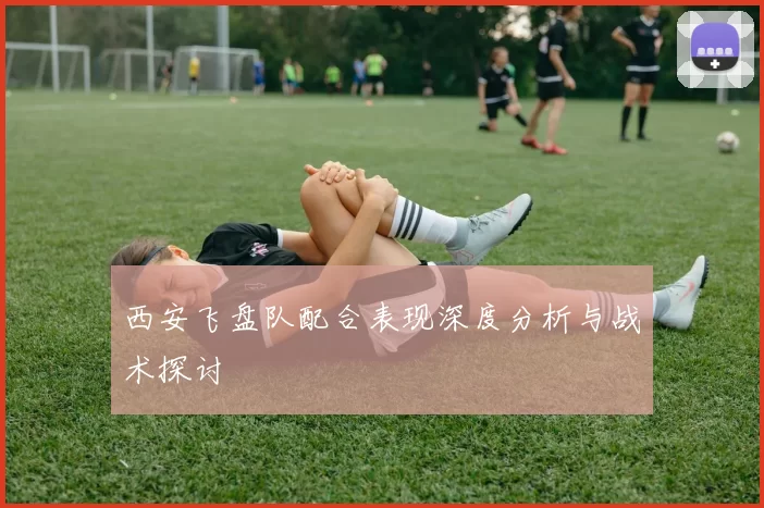 西安飞盘队配合表现深度分析与战术探讨