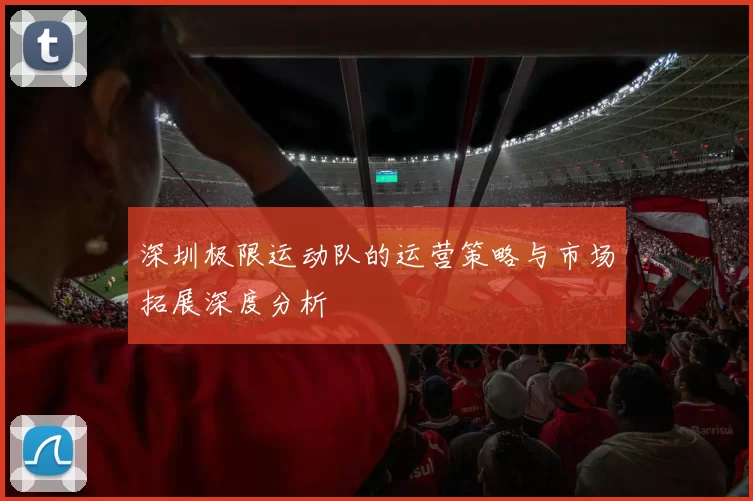 深圳极限运动队的运营策略与市场拓展深度分析