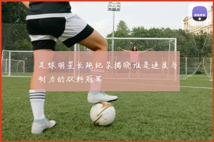 足球明星长跑纪录揭晓谁是速度与耐力的双料冠军