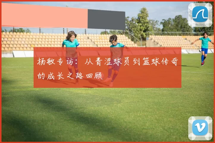 杨敏专访：从青涩球员到篮球传奇的成长之路回顾