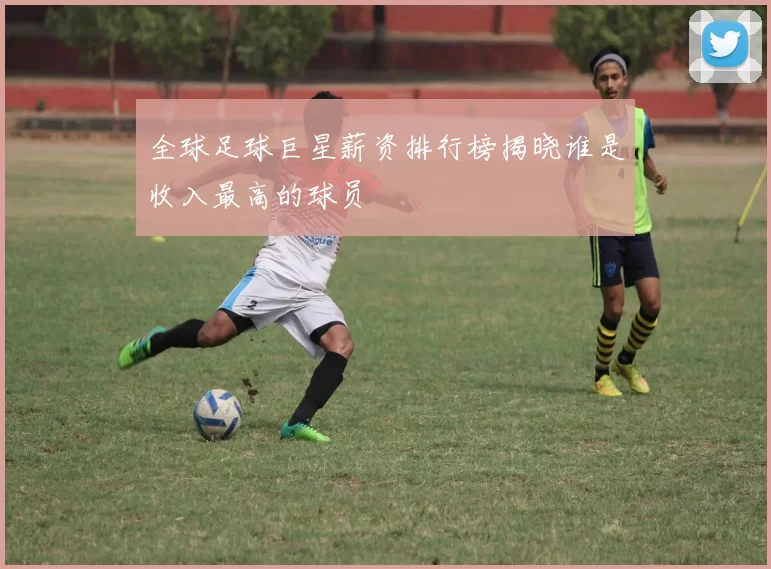 全球足球巨星薪资排行榜揭晓谁是收入最高的球员