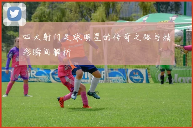 四大射门足球明星的传奇之路与精彩瞬间解析
