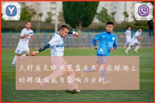 天秤座足球明星盘点及其在球场上的辉煌成就与影响力分析