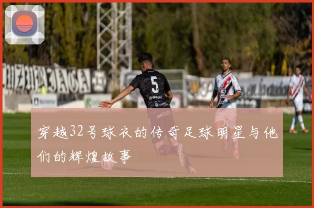 穿越32号球衣的传奇足球明星与他们的辉煌故事