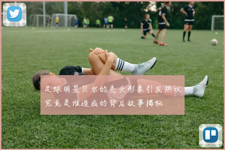 足球明星贝尔的秃头形象引发热议究竟是谁造成的背后故事揭秘
