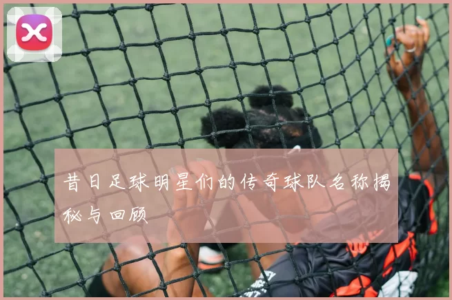 昔日足球明星们的传奇球队名称揭秘与回顾