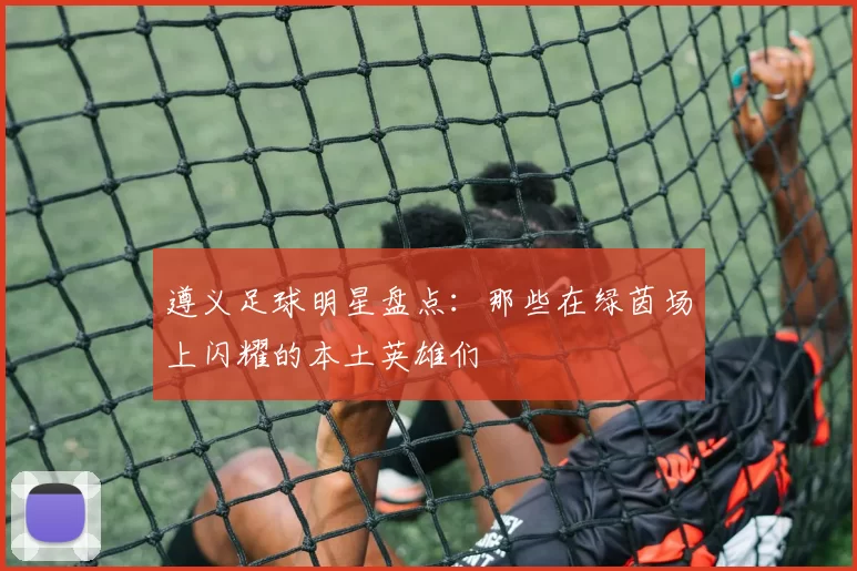 遵义足球明星盘点：那些在绿茵场上闪耀的本土英雄们