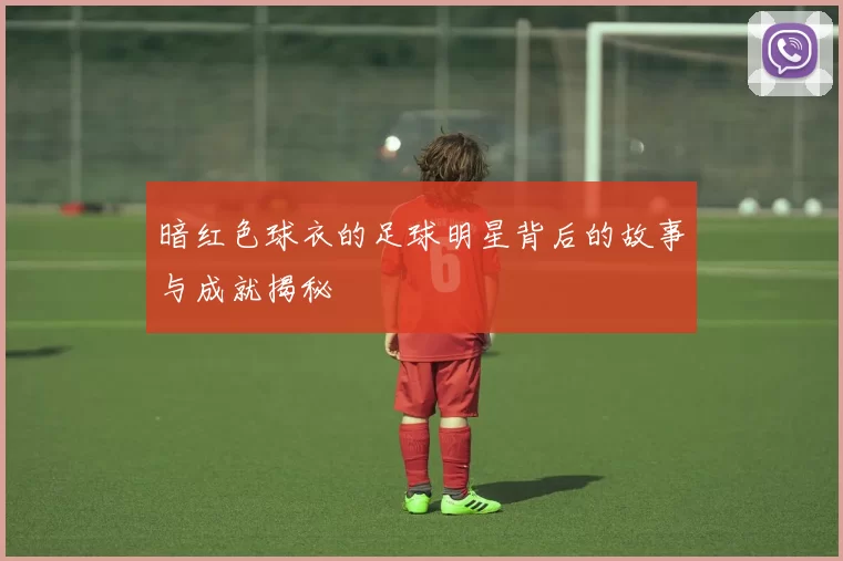 暗红色球衣的足球明星背后的故事与成就揭秘