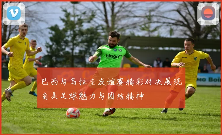 巴西与乌拉圭友谊赛精彩对决展现南美足球魅力与团结精神