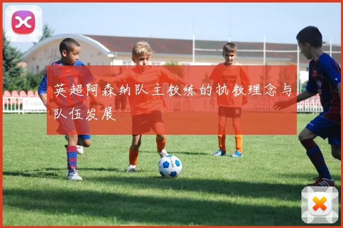 英超阿森纳队主教练的执教理念与队伍发展