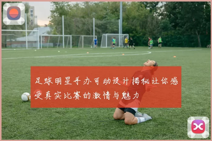 足球明星手办可动设计揭秘让你感受真实比赛的激情与魅力