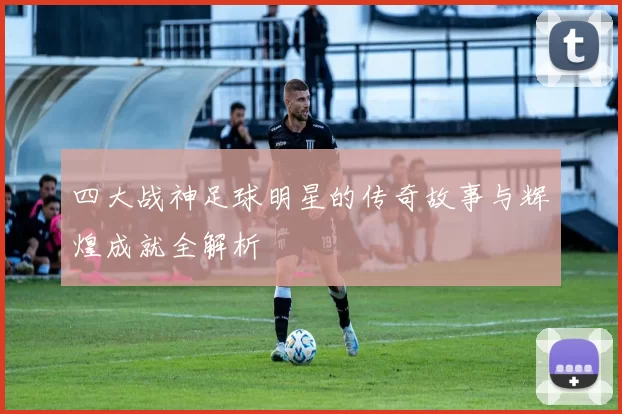 四大战神足球明星的传奇故事与辉煌成就全解析