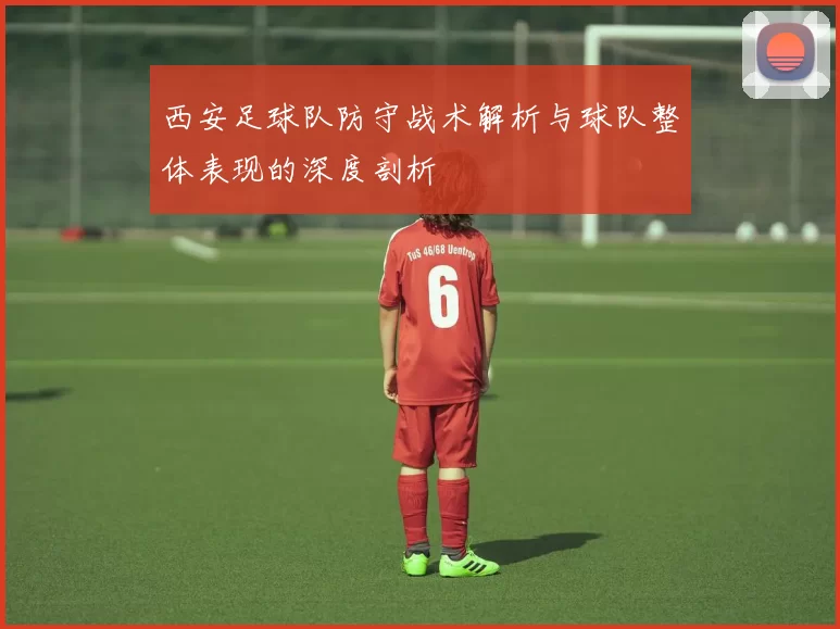 西安足球队防守战术解析与球队整体表现的深度剖析